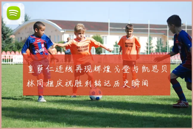 皇萨仁连线再现辉煌戈登与凯恩贝林同框庆祝胜利铭记历史瞬间