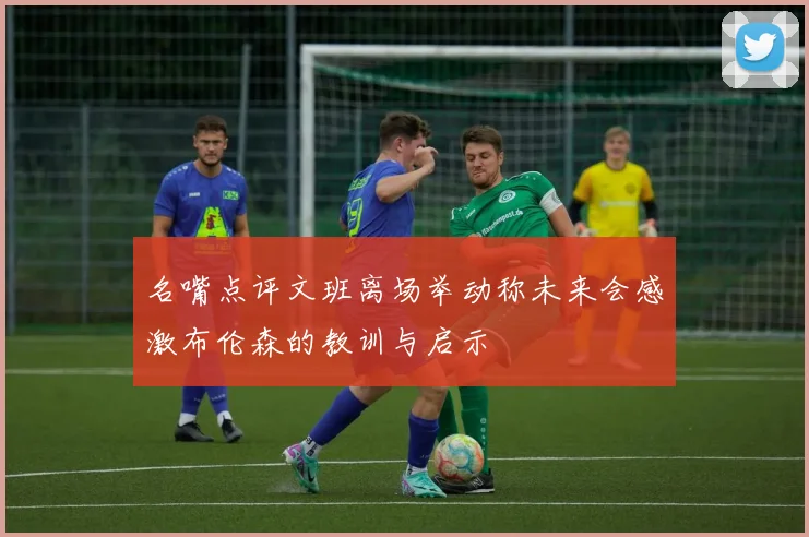 名嘴点评文班离场举动称未来会感激布伦森的教训与启示