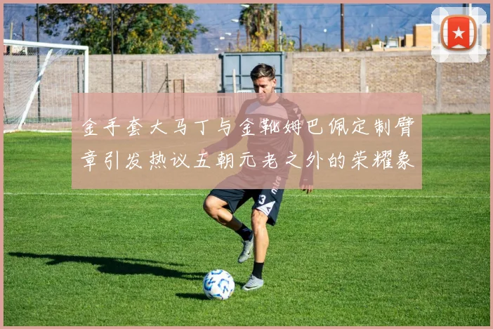 金手套大马丁与金靴姆巴佩定制臂章引发热议五朝元老之外的荣耀象征