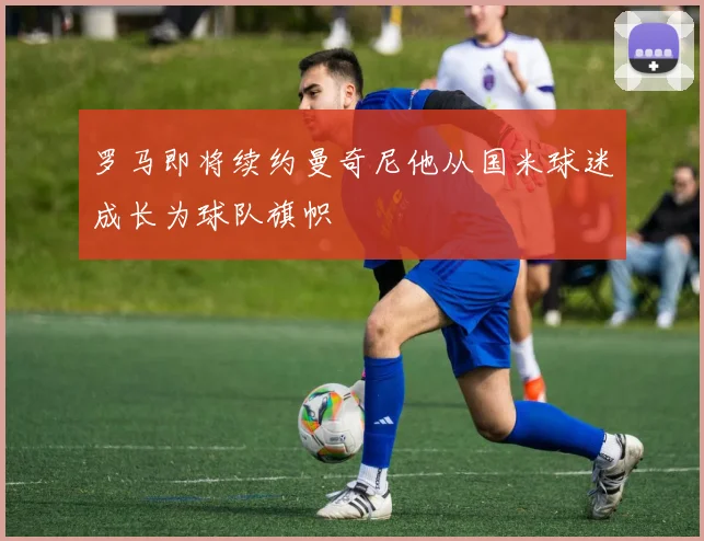 罗马即将续约曼奇尼他从国米球迷成长为球队旗帜