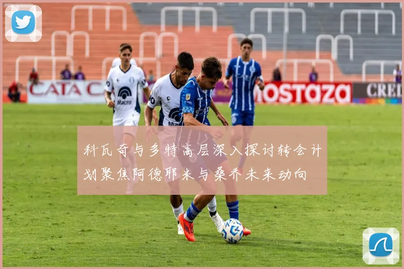 科瓦奇与多特高层深入探讨转会计划聚焦阿德耶米与桑乔未来动向