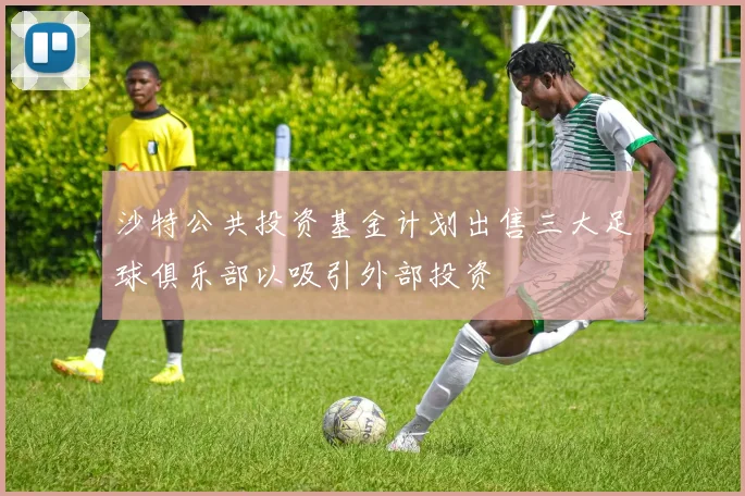 沙特公共投资基金计划出售三大足球俱乐部以吸引外部投资